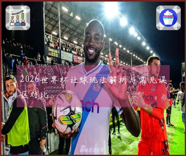 2026世界杯让球玩法解析与常见误区对比