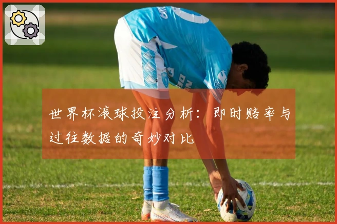 世界杯滚球投注分析：即时赔率与过往数据的奇妙对比